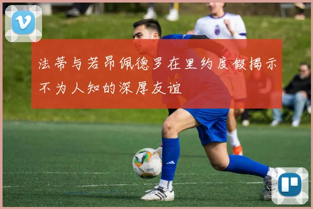 法蒂与若昂佩德罗在里约度假揭示不为人知的深厚友谊