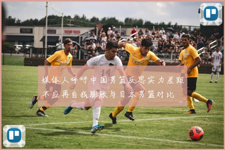 媒体人呼吁中国男篮反思实力差距不应再自我膨胀与日本男篮对比