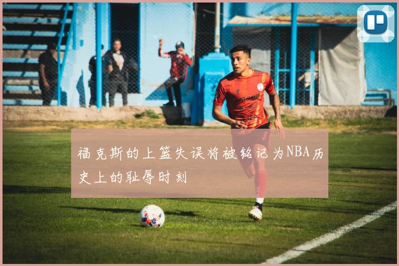 福克斯的上篮失误将被铭记为NBA历史上的耻辱时刻