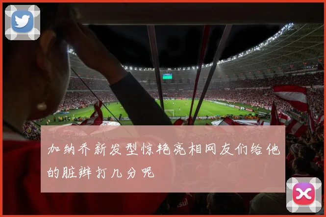 加纳乔新发型惊艳亮相网友们给他的脏辫打几分呢