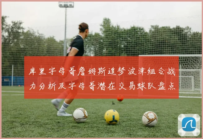 库里字母哥詹姆斯追梦波津组合战力分析及字母哥潜在交易球队盘点