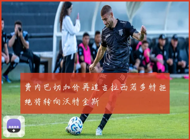 费内巴切加价再追吉拉西若多特拒绝将转向沃特金斯