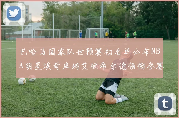 巴哈马国家队世预赛初名单公布NBA明星埃奇库姆艾顿希尔德领衔参赛阵容
