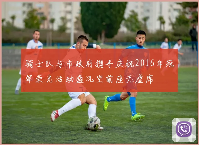 骑士队与市政府携手庆祝2016年冠军荣光活动盛况空前座无虚席