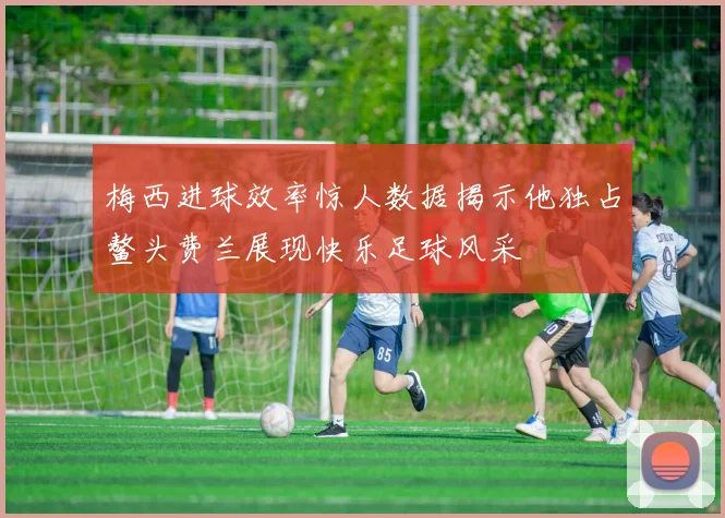 梅西进球效率惊人数据揭示他独占鳌头费兰展现快乐足球风采
