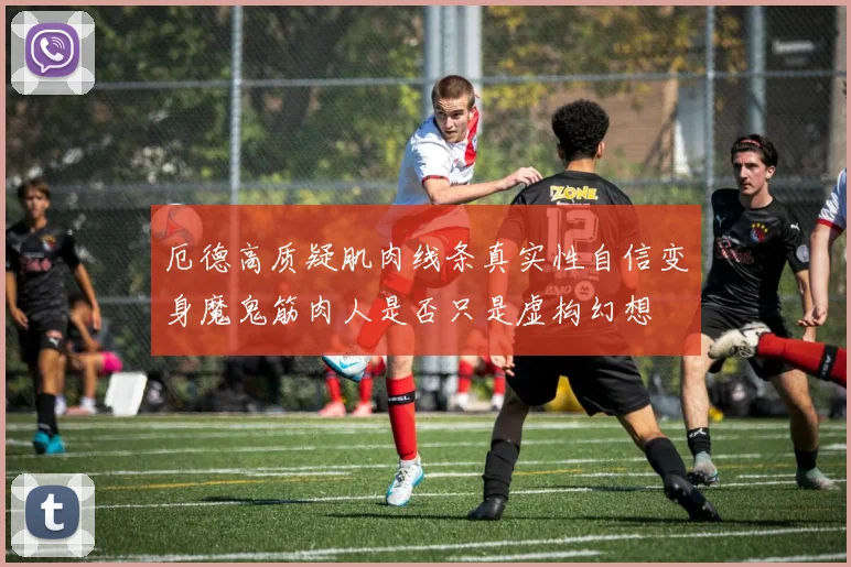 厄德高质疑肌肉线条真实性自信变身魔鬼筋肉人是否只是虚构幻想