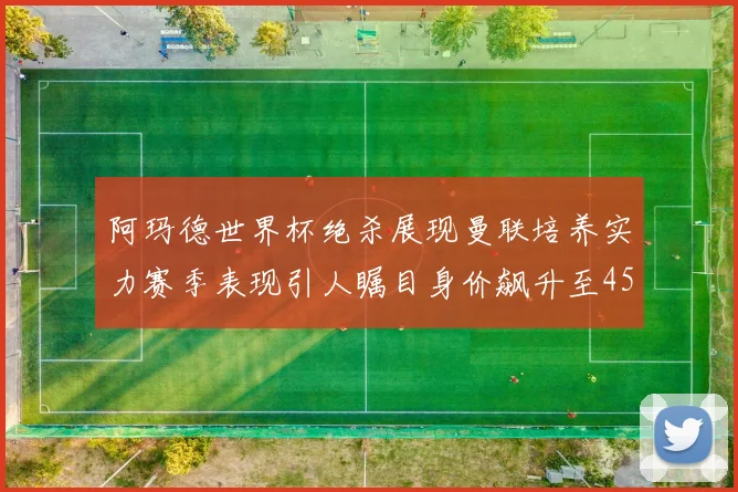 阿玛德世界杯绝杀展现曼联培养实力赛季表现引人瞩目身价飙升至4500万欧