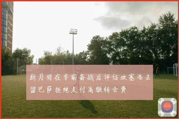 新月将在季前备战后评估坎塞洛去留巴萨拒绝支付高额转会费