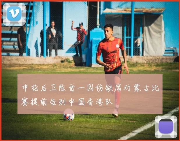 申花后卫陈晋一因伤缺席对蒙古比赛提前告别中国香港队