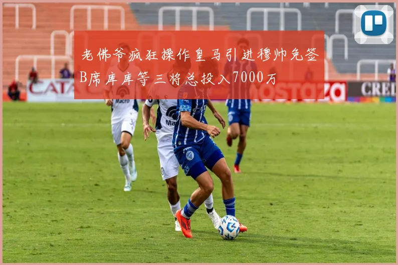 老佛爷疯狂操作皇马引进穆帅免签B席库库等三将总投入7000万