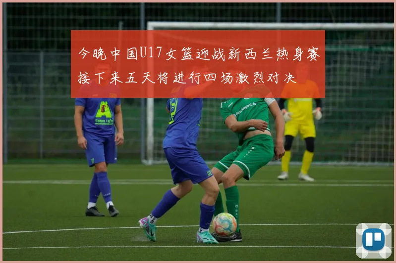今晚中国U17女篮迎战新西兰热身赛接下来五天将进行四场激烈对决