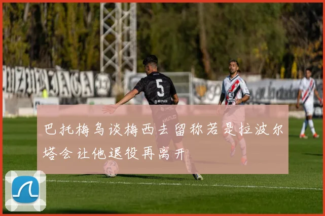 巴托梅乌谈梅西去留称若是拉波尔塔会让他退役再离开